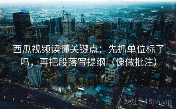 西瓜视频读懂关键点：先抓单位标了吗，再把段落写提纲（像做批注）