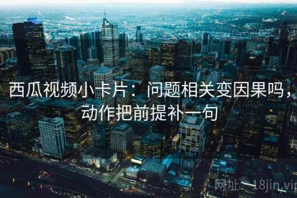 西瓜视频小卡片：问题相关变因果吗，动作把前提补一句