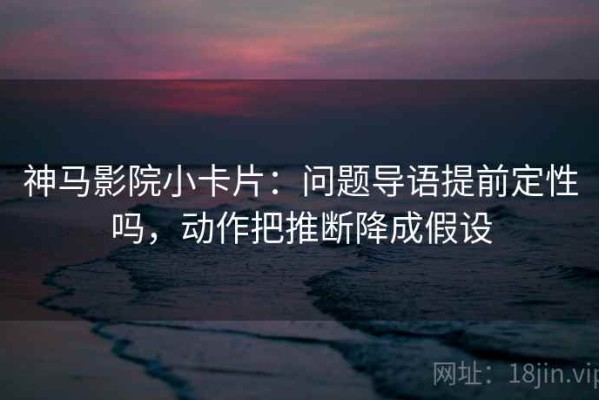 神马影院小卡片：问题导语提前定性吗，动作把推断降成假设