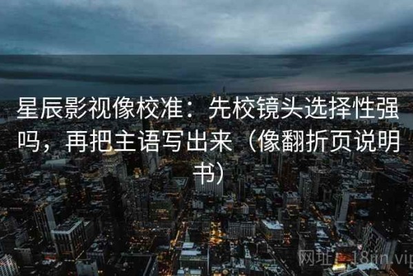 星辰影视像校准：先校镜头选择性强吗，再把主语写出来（像翻折页说明书）