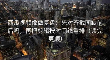 西瓜视频像做复盘：先对齐截图缺前后吗，再把剪辑按时间线重排（读完更顺）