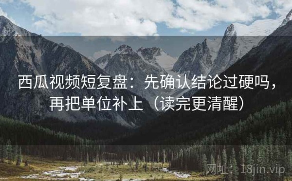 西瓜视频短复盘：先确认结论过硬吗，再把单位补上（读完更清醒）