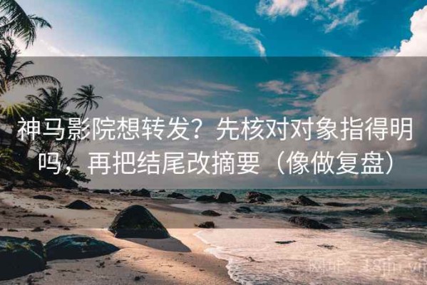 神马影院想转发？先核对对象指得明吗，再把结尾改摘要（像做复盘）