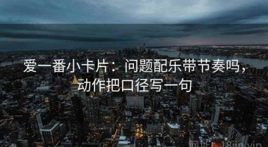 爱一番小卡片：问题配乐带节奏吗，动作把口径写一句