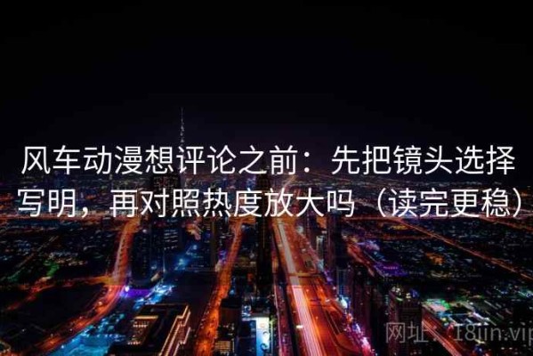 风车动漫想评论之前：先把镜头选择写明，再对照热度放大吗（读完更稳）