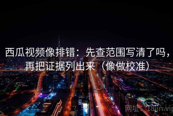 西瓜视频像排错：先查范围写清了吗，再把证据列出来（像做校准）