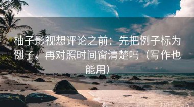 柚子影视想评论之前：先把例子标为例子，再对照时间窗清楚吗（写作也能用）