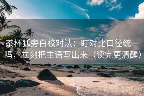 茶杯狐旁白校对法：盯对比口径统一吗，立刻把主语写出来（读完更清醒）