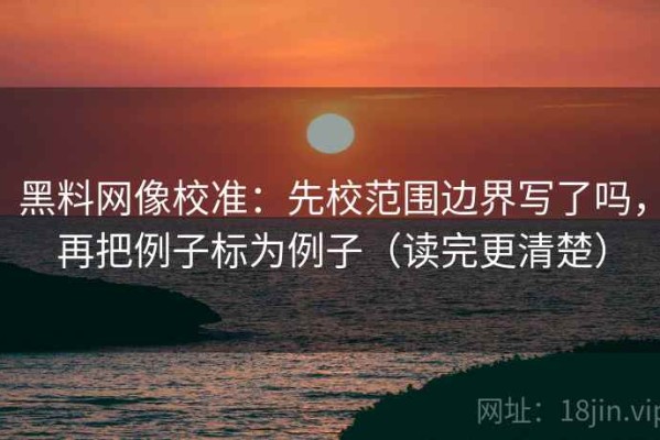 黑料网像校准：先校范围边界写了吗，再把例子标为例子（读完更清楚）