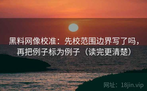 黑料网像校准：先校范围边界写了吗，再把例子标为例子（读完更清楚）