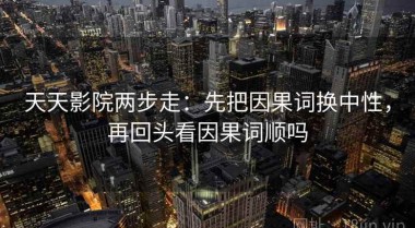 天天影院两步走：先把因果词换中性，再回头看因果词顺吗