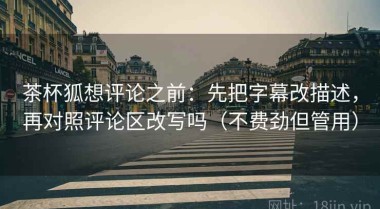 茶杯狐想评论之前：先把字幕改描述，再对照评论区改写吗（不费劲但管用）