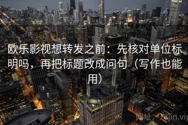 欧乐影视想转发之前：先核对单位标明吗，再把标题改成问句（写作也能用）