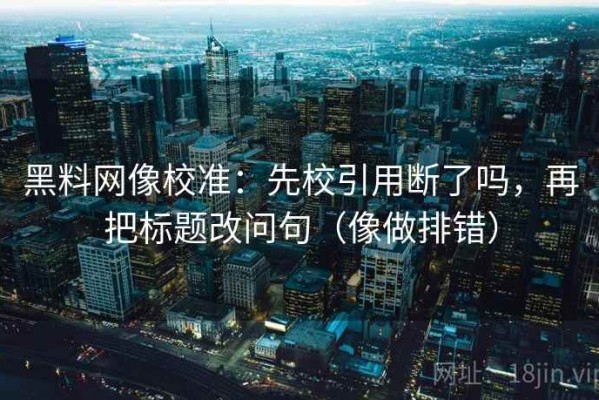 黑料网像校准：先校引用断了吗，再把标题改问句（像做排错）