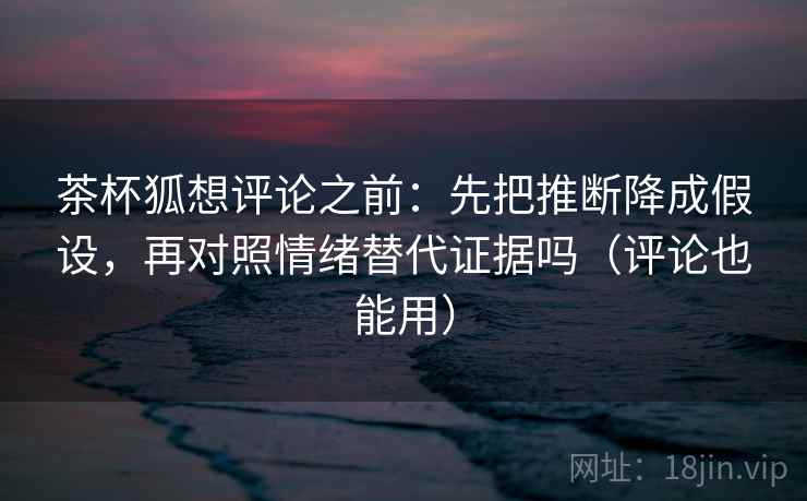 茶杯狐想评论之前：先把推断降成假设，再对照情绪替代证据吗（评论也能用）