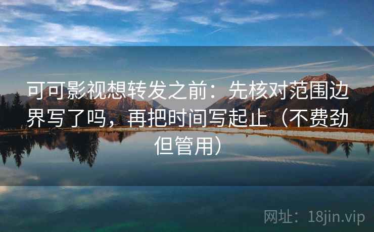 可可影视想转发之前：先核对范围边界写了吗，再把时间写起止（不费劲但管用）