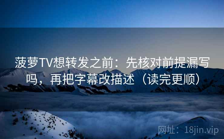 菠萝TV想转发之前：先核对前提漏写吗，再把字幕改描述（读完更顺）