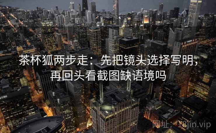 茶杯狐两步走：先把镜头选择写明，再回头看截图缺语境吗