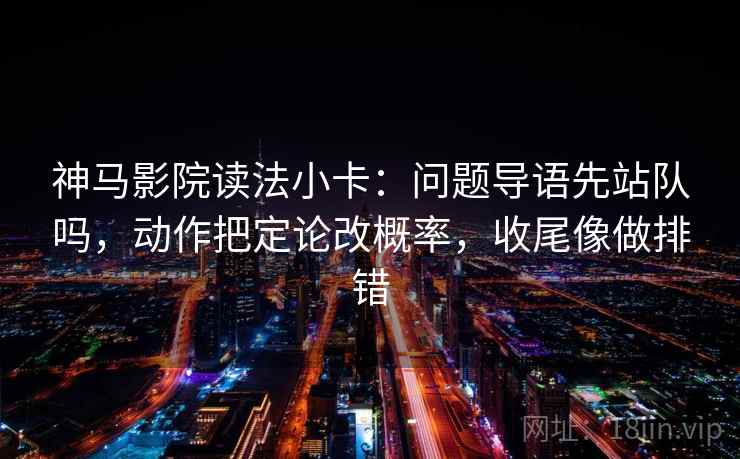 神马影院读法小卡：问题导语先站队吗，动作把定论改概率，收尾像做排错