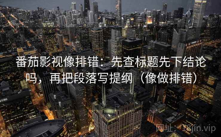 番茄影视像排错：先查标题先下结论吗，再把段落写提纲（像做排错）
