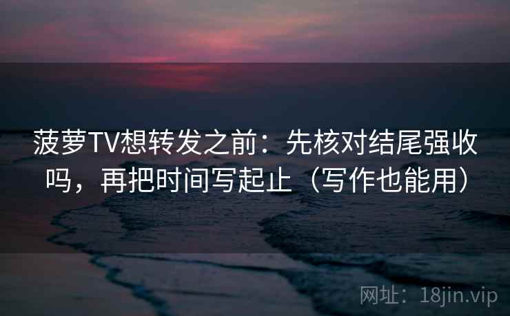 菠萝TV想转发之前：先核对结尾强收吗，再把时间写起止（写作也能用）