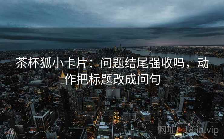 茶杯狐小卡片：问题结尾强收吗，动作把标题改成问句