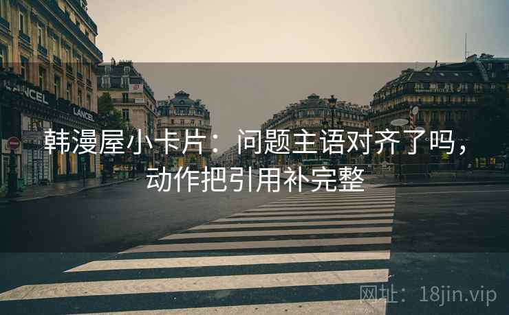 韩漫屋小卡片：问题主语对齐了吗，动作把引用补完整