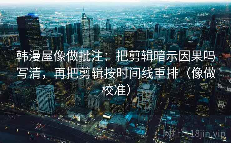 韩漫屋像做批注：把剪辑暗示因果吗写清，再把剪辑按时间线重排（像做校准）