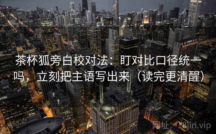 茶杯狐旁白校对法：盯对比口径统一吗，立刻把主语写出来（读完更清醒）