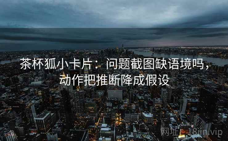 茶杯狐小卡片：问题截图缺语境吗，动作把推断降成假设