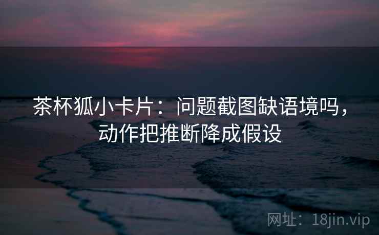 茶杯狐小卡片：问题截图缺语境吗，动作把推断降成假设