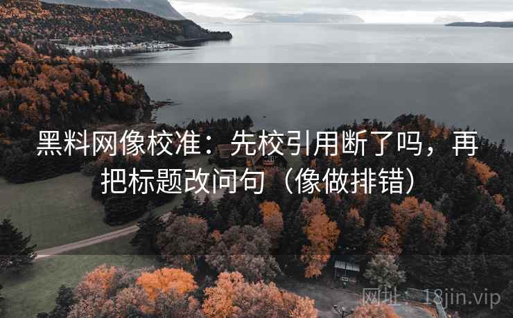 黑料网像校准：先校引用断了吗，再把标题改问句（像做排错）