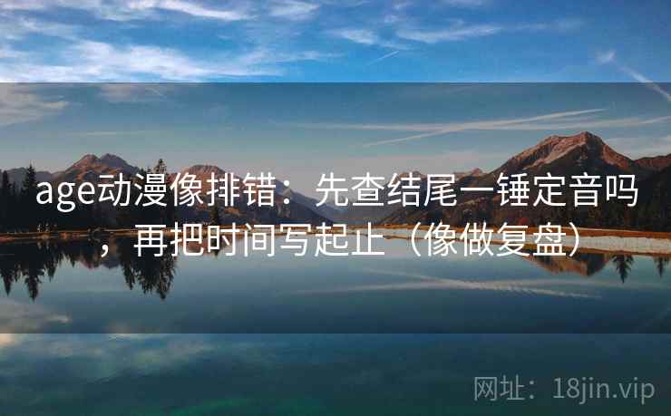 age动漫像排错：先查结尾一锤定音吗，再把时间写起止（像做复盘）