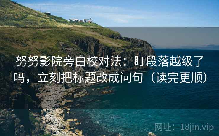 努努影院旁白校对法：盯段落越级了吗，立刻把标题改成问句（读完更顺）