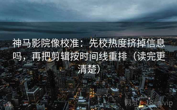 神马影院像校准：先校热度挤掉信息吗，再把剪辑按时间线重排（读完更清楚）