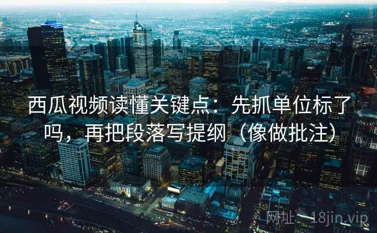 西瓜视频读懂关键点：先抓单位标了吗，再把段落写提纲（像做批注）