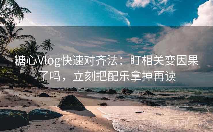 糖心Vlog快速对齐法：盯相关变因果了吗，立刻把配乐拿掉再读
