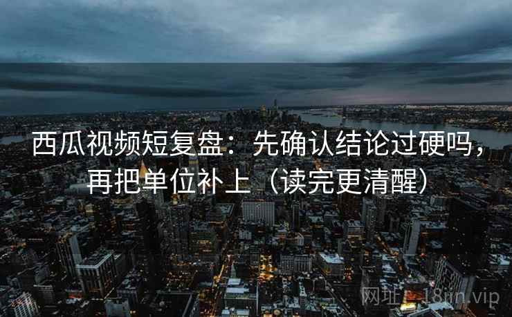 西瓜视频短复盘：先确认结论过硬吗，再把单位补上（读完更清醒）