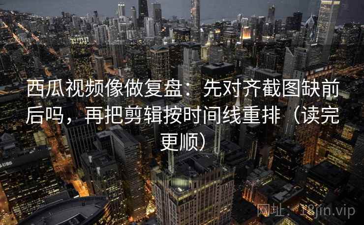 西瓜视频像做复盘：先对齐截图缺前后吗，再把剪辑按时间线重排（读完更顺）