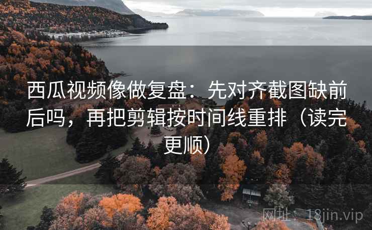 西瓜视频像做复盘：先对齐截图缺前后吗，再把剪辑按时间线重排（读完更顺）