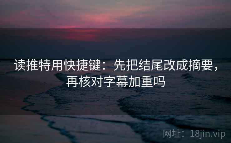 读推特用快捷键：先把结尾改成摘要，再核对字幕加重吗