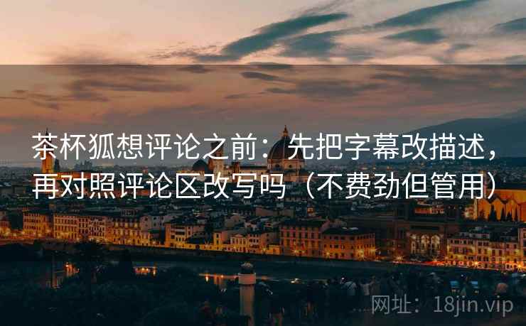 茶杯狐想评论之前：先把字幕改描述，再对照评论区改写吗（不费劲但管用）