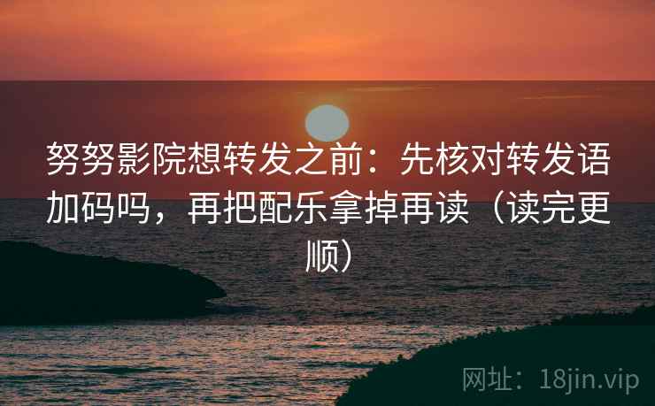 努努影院想转发之前：先核对转发语加码吗，再把配乐拿掉再读（读完更顺）