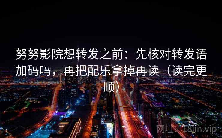 努努影院想转发之前：先核对转发语加码吗，再把配乐拿掉再读（读完更顺）
