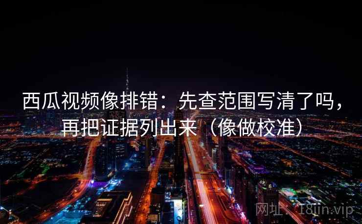 西瓜视频像排错：先查范围写清了吗，再把证据列出来（像做校准）