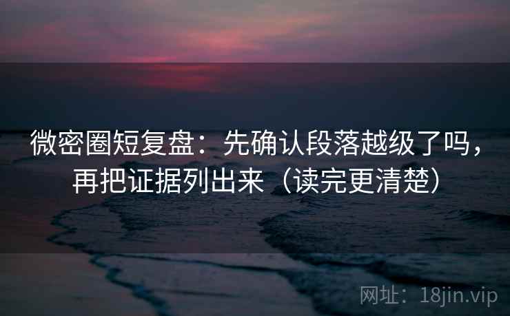 微密圈短复盘：先确认段落越级了吗，再把证据列出来（读完更清楚）